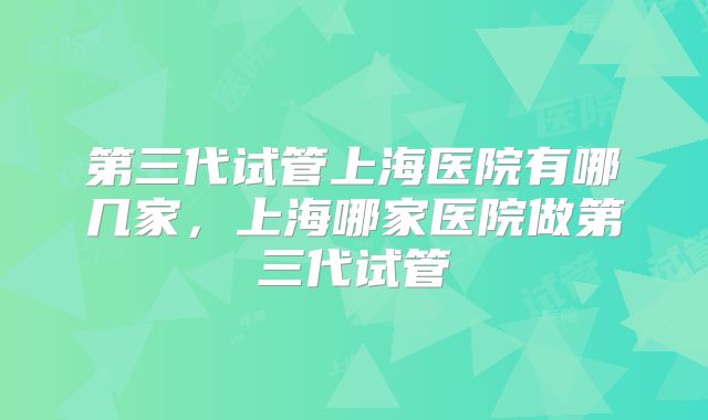 第三代试管上海医院有哪几家，上海哪家医院做第三代试管