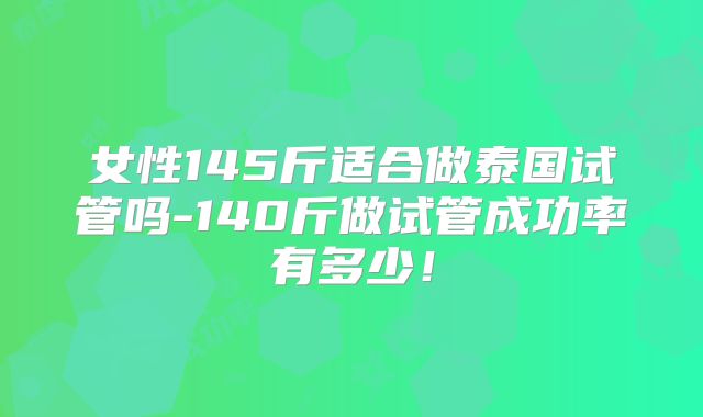 女性145斤适合做泰国试管吗-140斤做试管成功率有多少！