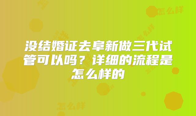 没结婚证去阜新做三代试管可以吗？详细的流程是怎么样的