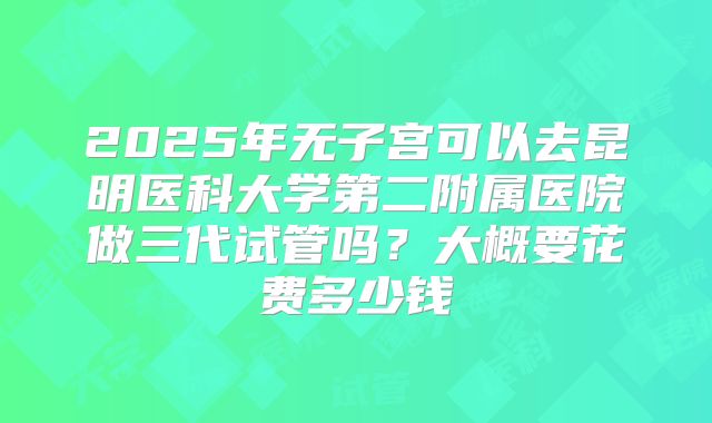 2025年无子宫可以去昆明医科大学第二附属医院做三代试管吗？大概要花费多少钱