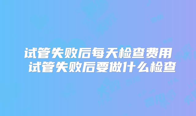 试管失败后每天检查费用 试管失败后要做什么检查