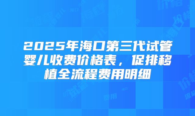 2025年海口第三代试管婴儿收费价格表,促排移植全流程费用明细