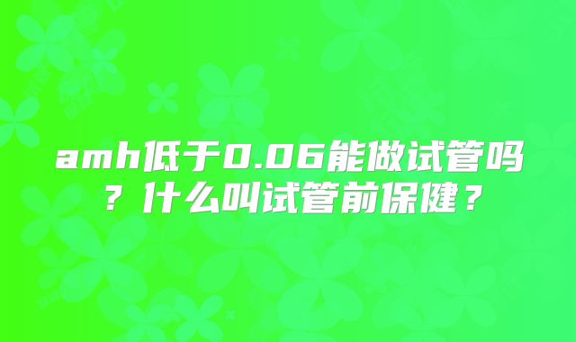 amh低于0.06能做试管吗？什么叫试管前保健？