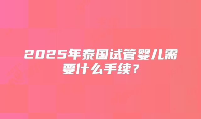2025年泰国试管婴儿需要什么手续？