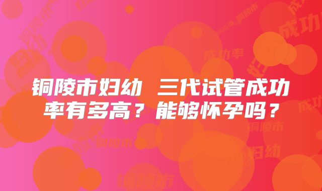 铜陵市妇幼 三代试管成功率有多高？能够怀孕吗？