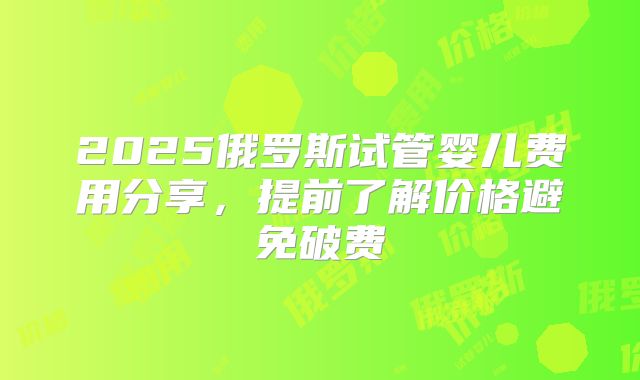 2025俄罗斯试管婴儿费用分享,提前了解价格避免破费