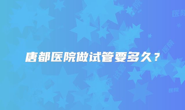唐都医院做试管要多久？