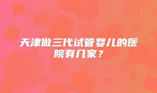 天津做三代试管婴儿的医院有几家？