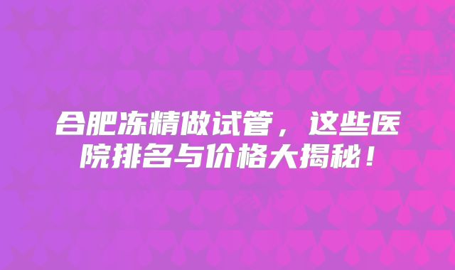 合肥冻精做试管,这些医院排名与价格大揭秘!