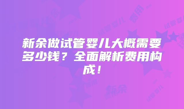 新余做试管婴儿大概需要多少钱？全面解析费用构成！