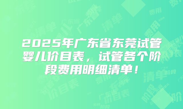 2025年广东省东莞试管婴儿价目表,试管各个阶段费用明细清单!