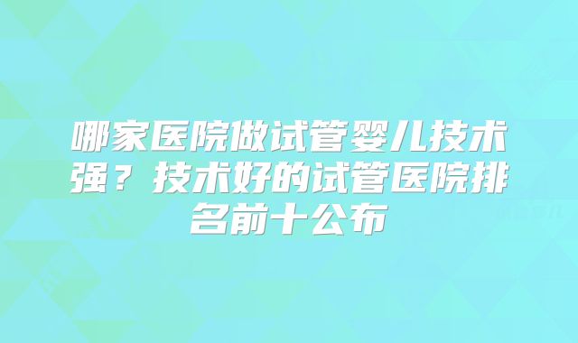 哪家医院做试管婴儿技术强？技术好的试管医院排名前十公布