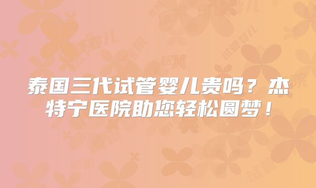 泰国三代试管婴儿贵吗？杰特宁医院助您轻松圆梦！
