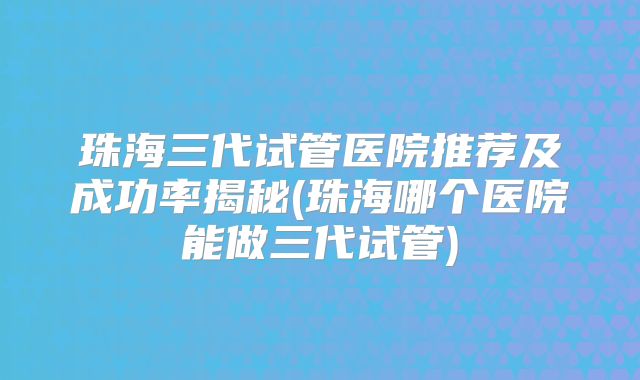 珠海三代试管医院推荐及成功率揭秘(珠海哪个医院能做三代试管)