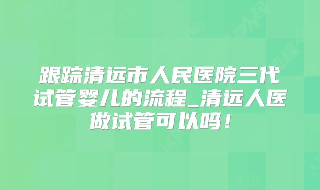 跟踪清远市人民医院三代试管婴儿的流程_清远人医做试管可以吗!