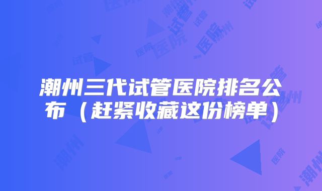 潮州三代试管医院排名公布（赶紧收藏这份榜单）