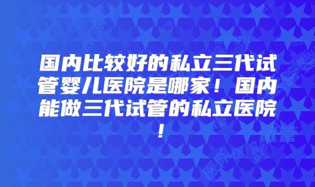 国内比较好的私立三代试管婴儿医院是哪家!国内能做三代试管的私立医院!