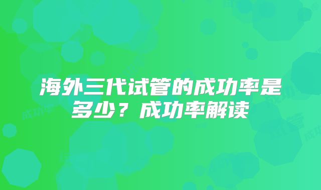 海外三代试管的成功率是多少？成功率解读