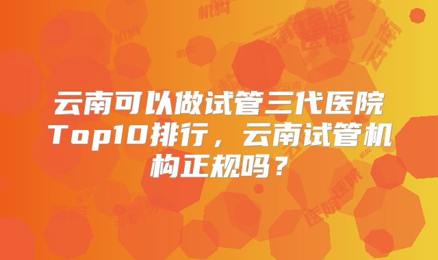 云南可以做试管三代医院Top10排行，云南试管机构正规吗？