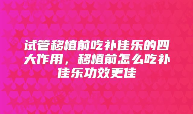 试管移植前吃补佳乐的四大作用，移植前怎么吃补佳乐功效更佳
