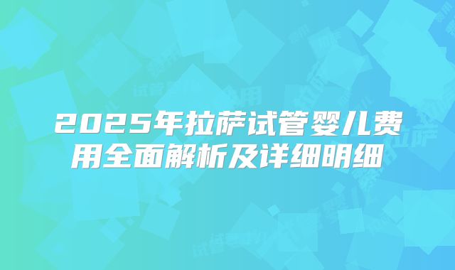 2025年拉萨试管婴儿费用全面解析及详细明细