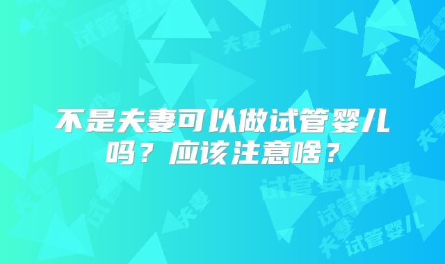 不是夫妻可以做试管婴儿吗?应该注意啥?