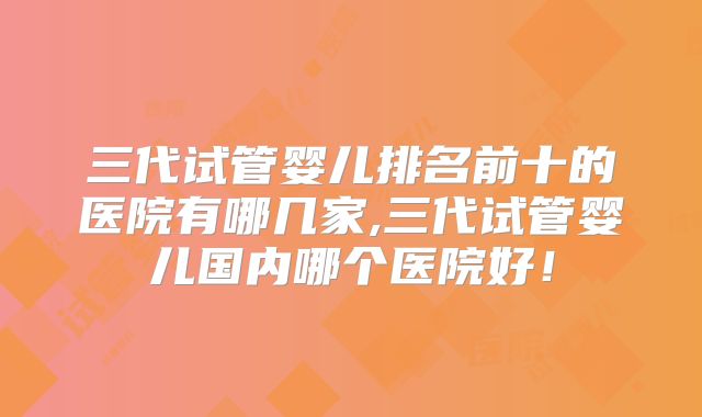 三代试管婴儿排名前十的医院有哪几家,三代试管婴儿国内哪个医院好!