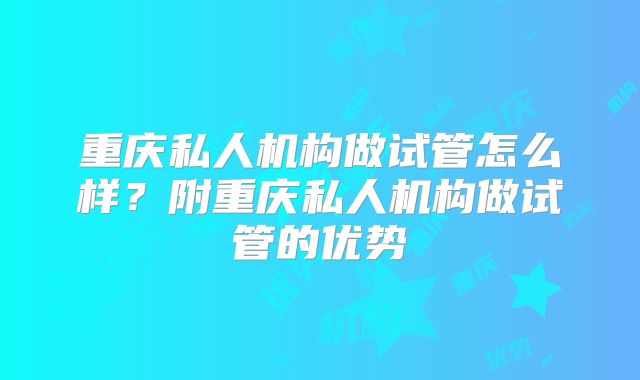 重庆私人机构做试管怎么样?附重庆私人机构做试管的优势