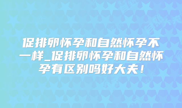 促排卵怀孕和自然怀孕不一样_促排卵怀孕和自然怀孕有区别吗好大夫！
