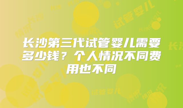 长沙第三代试管婴儿需要多少钱?个人情况不同费用也不同