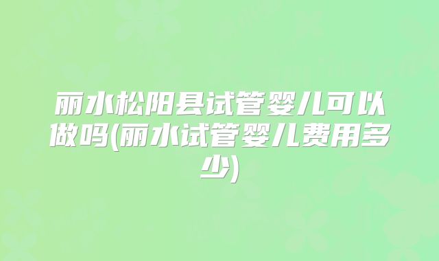 丽水松阳县试管婴儿可以做吗(丽水试管婴儿费用多少)