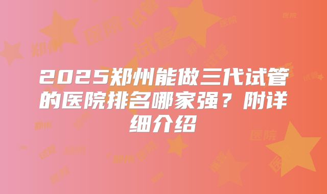 2025郑州能做三代试管的医院排名哪家强？附详细介绍