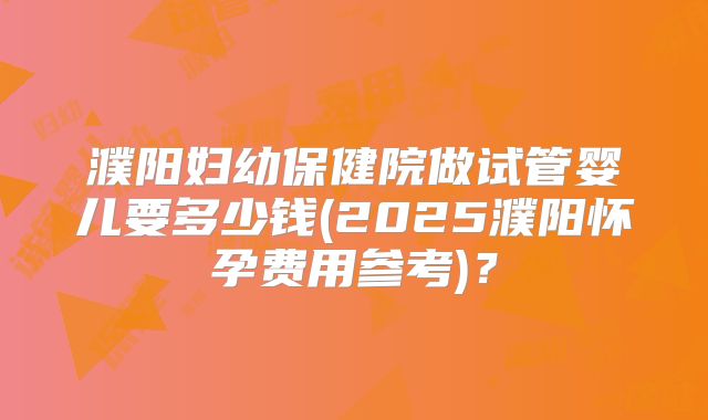 濮阳妇幼保健院做试管婴儿要多少钱(2025濮阳怀孕费用参考)？