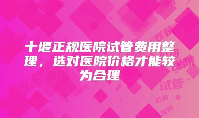 十堰正规医院试管费用整理,选对医院价格才能较为合理