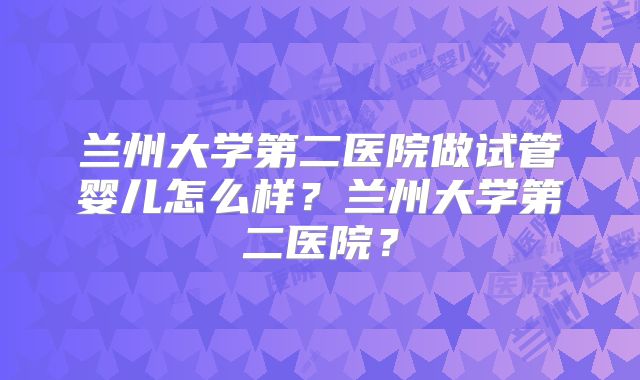 兰州大学第二医院做试管婴儿怎么样?兰州大学第二医院?