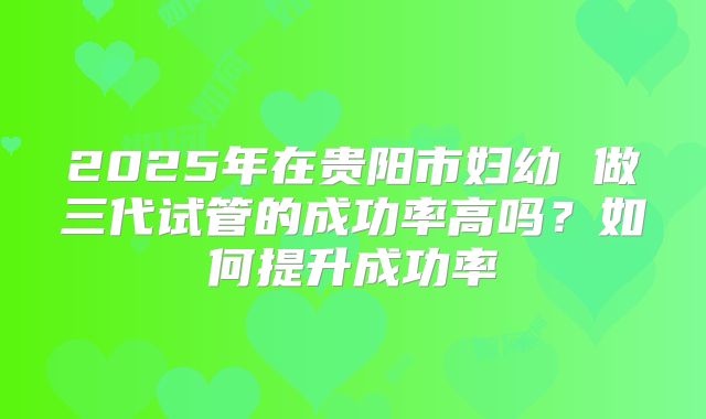2025年在贵阳市妇幼 做三代试管的成功率高吗？如何提升成功率