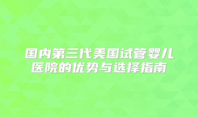 国内第三代美国试管婴儿医院的优势与选择指南