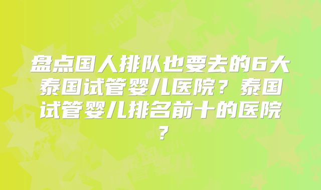 盘点国人排队也要去的6大泰国试管婴儿医院?泰国试管婴儿排名前十的医院?
