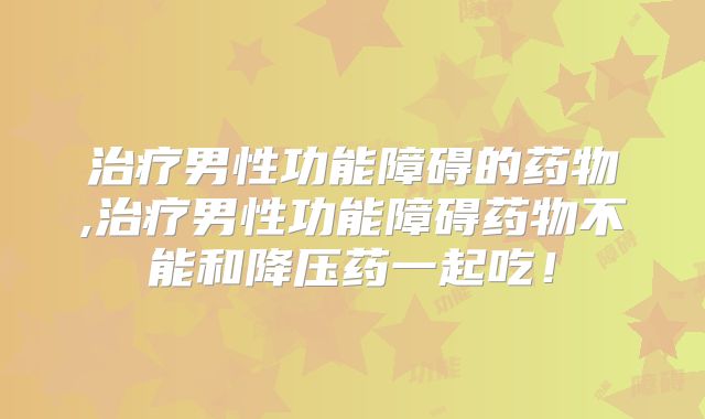 治疗男性功能障碍的药物,治疗男性功能障碍药物不能和降压药一起吃!