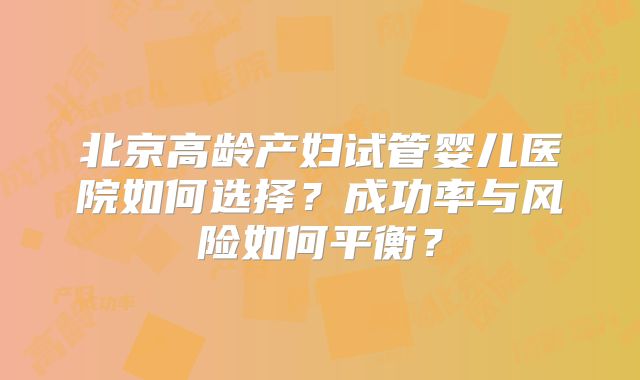 北京高龄产妇试管婴儿医院如何选择？成功率与风险如何平衡？