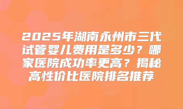 2025年湖南永州市三代试管婴儿费用是多少?哪家医院成功率更高?揭秘高性价比医院排名推荐