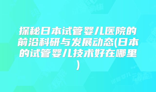 探秘日本试管婴儿医院的前沿科研与发展动态(日本的试管婴儿技术好在哪里)