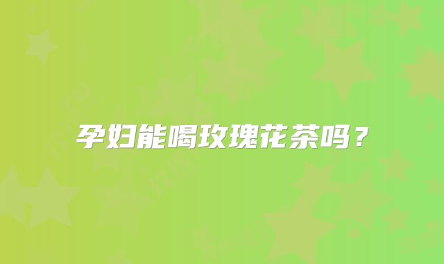孕妇能喝玫瑰花茶吗?