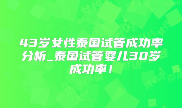 43岁女性泰国试管成功率分析_泰国试管婴儿30岁成功率！