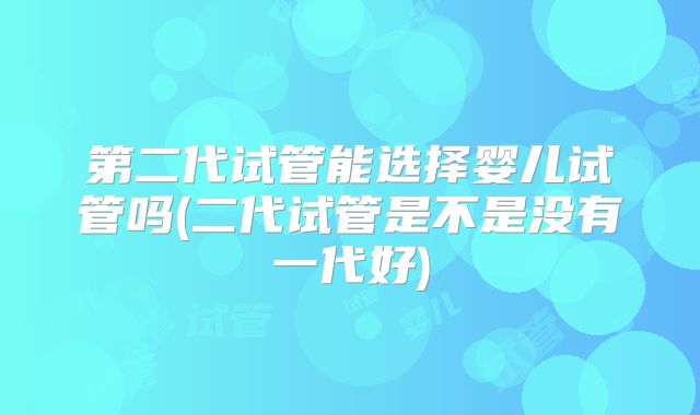 第二代试管能选择婴儿试管吗(二代试管是不是没有一代好)