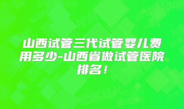 山西试管三代试管婴儿费用多少-山西省做试管医院排名！
