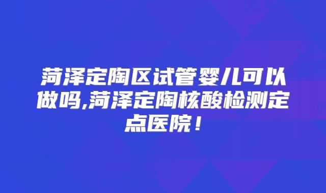 菏泽定陶区试管婴儿可以做吗,菏泽定陶核酸检测定点医院！
