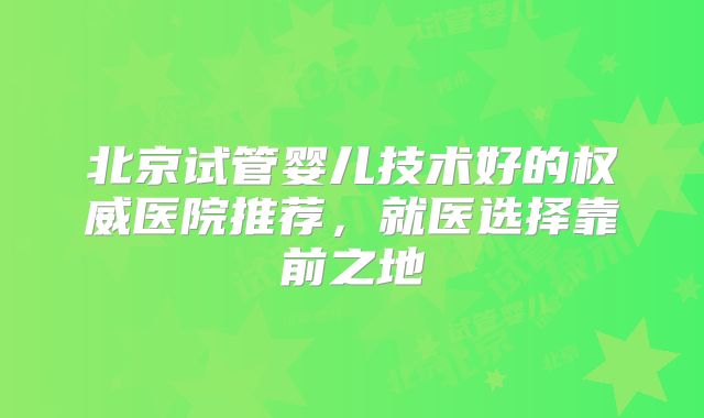 北京试管婴儿技术好的权威医院推荐，就医选择靠前之地