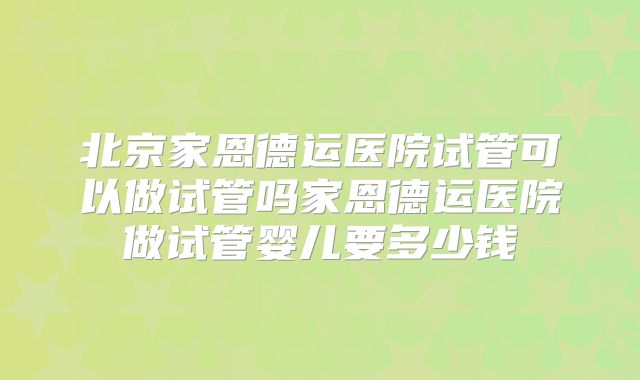 北京家恩德运医院试管可以做试管吗家恩德运医院做试管婴儿要多少钱