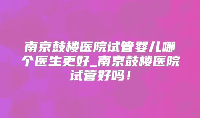 南京鼓楼医院试管婴儿哪个医生更好_南京鼓楼医院试管好吗！